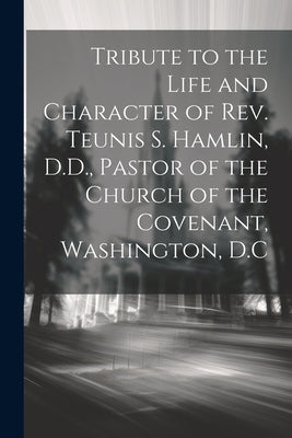Tribute to the Life and Character of Rev. Teunis S. Hamlin, D.D., Pastor of the Church of the Covenant, Washington, D.C by Anonymous