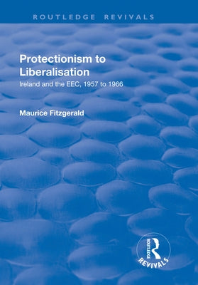 Protectionism to Liberalisation: Ireland and the Eec, 1957 to 1966 by Fitzgerald, Maurice