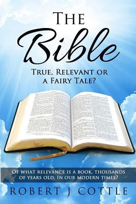 The Bible True, Relevant or a Fairy Tale?: Of what relevance is a book, thousands of years old, in our modern times? by Cottle, Robert J.