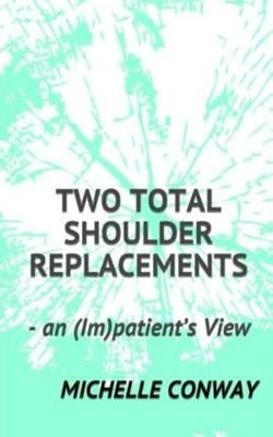 Two Total Shoulder Replacements: - an (Im)patient's View by Conway, Michelle