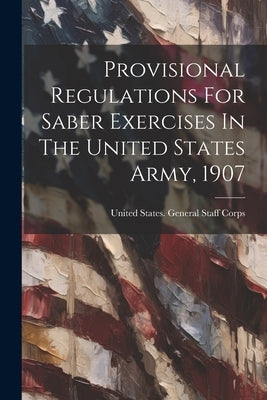 Provisional Regulations For Saber Exercises In The United States Army, 1907 by United States General Staff Corps