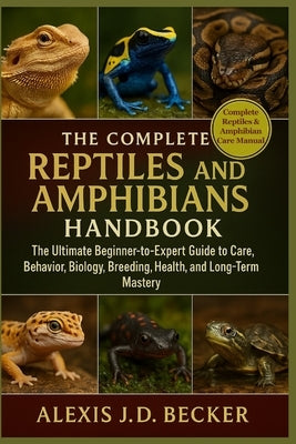 The Complete Reptiles and Amphibians Handbook: The Ultimate Beginner-to-Expert Guide to Care, Behavior, Biology, Breeding, Health, and Long-Term Maste by J. D. Becker, Alexis