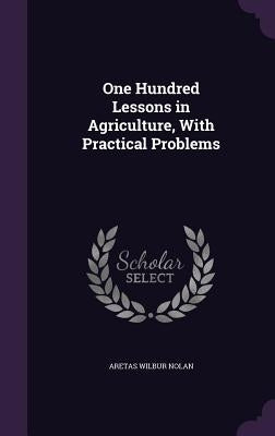 One Hundred Lessons in Agriculture, With Practical Problems by Nolan, Aretas Wilbur