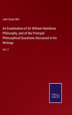 An Examination of Sir William Hamiltons Philosophy, and of the Principal Philosophical Questions discussed in his Writings: Vol. 2 by Mill, John Stuart