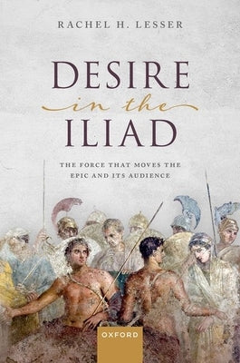 Desire in the Iliad: The Force That Moves the Epic and Its Audience by Lesser, Rachel H.