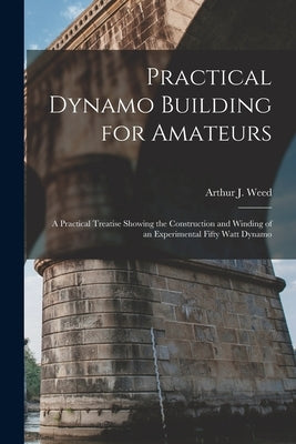 Practical Dynamo Building for Amateurs: A Practical Treatise Showing the Construction and Winding of an Experimental Fifty Watt Dynamo by Weed, Arthur J.