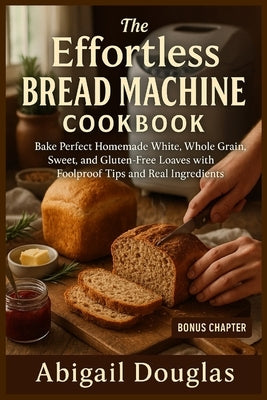 The Effortless Bread Machine Cookbook: Bake Perfect Homemade White, Whole Grain, Sweet, and Gluten-Free Loaves with Foolproof Tips and Real Ingredient by Douglas, Abigail
