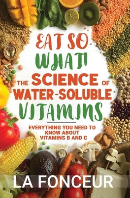 Eat So What! The Science of Water-Soluble Vitamins: Everything You Need to Know About Vitamins B and C by Fonceur, La