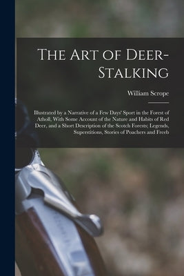 The Art of Deer-Stalking: Illustrated by a Narrative of a Few Days' Sport in the Forest of Atholl, With Some Account of the Nature and Habits of by Scrope, William