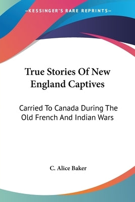 True Stories Of New England Captives: Carried To Canada During The Old French And Indian Wars by Baker, C. Alice