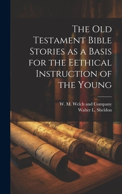 The Old Testament Bible Stories as a Basis for the Eethical Instruction of the Young by Sheldon, Walter L.