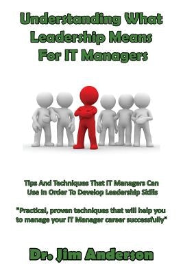 Understanding What Leadership Means For IT Managers: Tips And Techniques That IT Managers Can Use In Order To Develop Leadership Skills by Anderson, Jim