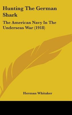 Hunting The German Shark: The American Navy In The Underseas War (1918) by Whitaker, Herman