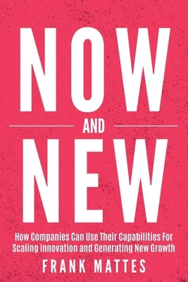NOW and NEW: How Companies Can Use Their Capabilities For Scaling Innovation and Generating New Growth by Mattes, Frank