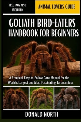 Goliath Bird-Eaters Handbook for Beginners: A Practical, Easy-to-Follow Care Manual for the World's Largest and Most Fascinating Tarantula. by North, Donald