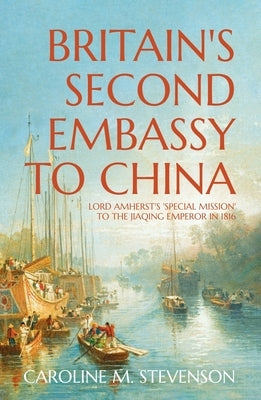 Britain's Second Embassy to China: Lord Amherst's 'Special Mission' to the Jiaqing Emperor in 1816 by Stevenson, Caroline
