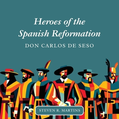 Heroes of the Spanish Reformation: Don Carlos de Seso by Martins, Steven R.