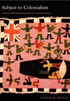 Subject to Colonialism: African Self-Fashioning and the Colonial Library by Desai, Gaurav