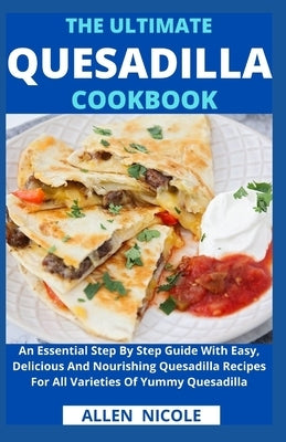 The Ultimate Quesadilla Cookbook: An Essential Step By Step Guide With Easy, Delicious And Nourishing Quesadilla Recipes For All Varieties Of Yummy Qu by Allen Nicole