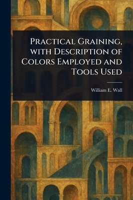 Practical Graining, With Description of Colors Employed and Tools Used by Wall, William E. (William Edmund)
