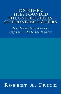 Together, They Founded the United States: Six Founding Fathers: Jay, Hamilton, Adams, Jefferson, Madison, Monroe by Frick Ed D., Robert a.