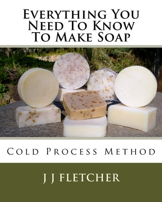 Everything You Need To Know To Make Soap: Cold Process Method by Fletcher, J. J.