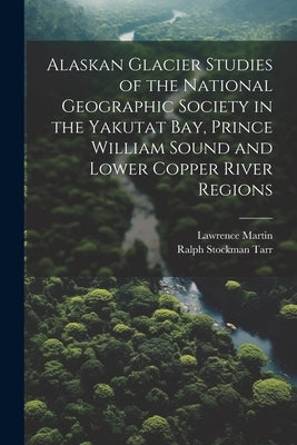 Alaskan Glacier Studies of the National Geographic Society in the Yakutat Bay, Prince William Sound and Lower Copper River Regions by Tarr, Ralph Stockman