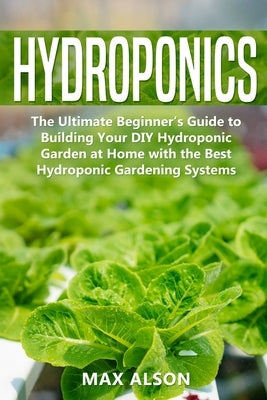 Hydroponics: The Ultimate Beginner's Guide to Building Your DIY Hydroponic Garden at Home with the Best Hydroponic Gardening System by Alson, Max