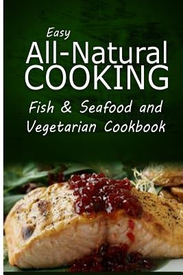 Easy All-Natural Cooking - Fish & Seafood and Vegetarian Cookbook: Easy Healthy Recipes Made With Natural Ingredients by Easy All-Natural Cooking
