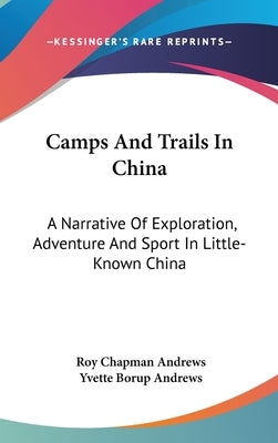 Camps And Trails In China: A Narrative Of Exploration, Adventure And Sport In Little-Known China by Andrews, Roy Chapman