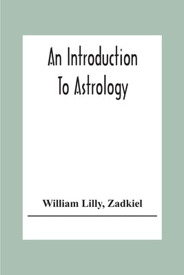 An Introduction To Astrology; With Numerous Emendations, Adapted To The Improved State Of The Science In The Present Day A Grammar Of Astrology, And T by Lilly, William