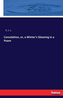 Consolation, or, a Winter's Gleaning in a Poem by S. J. L.