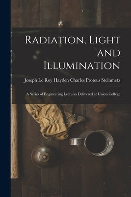 Radiation, Light and Illumination: A Series of Engineering Lectures Delivered at Union College by Proteus Steinmetz, Joseph Le Roy Hayd