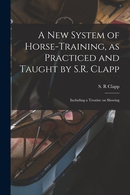 A New System of Horse-training, as Practiced and Taught by S.R. Clapp; Including a Treatise on Shoeing by Clapp, S. R.