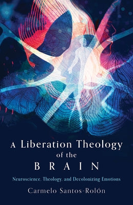 A Liberation Theology of the Brain: Neuroscience, Theology, and Decolonizing Emotions by Santos-Rol?n, Carmelo