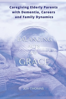 Balancing Acts of Grace: Caregiving for Elderly Parents with Dementia, Careers and Family Dynamics by Thomas, Joy