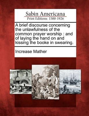 A Brief Discourse Concerning the Unlawfulness of the Common Prayer Worship: And of Laying the Hand on and Kissing the Booke in Swearing. by Mather, Increase