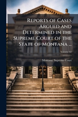 Reports of Cases Argued and Determined in the Supreme Court of the State of Montana ...; Volume 42 by Montana Supreme Court