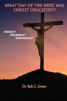 What Day of the Week Was Christ Crucified?: Friday?, Thursday?, Wednesday? by Green, Bob C.