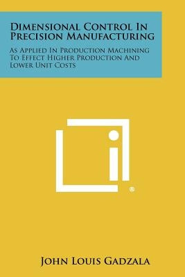 Dimensional Control In Precision Manufacturing: As Applied In Production Machining To Effect Higher Production And Lower Unit Costs by Gadzala, John Louis