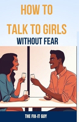 How to Talk to Girls Without Fear: Tips for Overcoming Anxiety and Having Meaningful Conversations with the ladies by Guy, The Fix-It