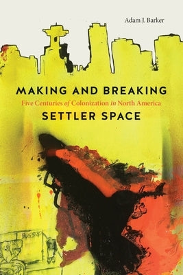 Making and Breaking Settler Space: Five Centuries of Colonization in North America by Barker, Adam J.