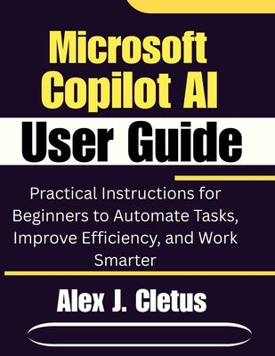 Microsoft Copilot AI User Guide: Practical Instructions for Beginners to Automate Tasks, Improve Efficiency, and Work Smarter by J. Cletus, Alex