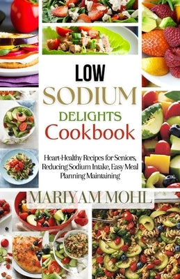 Low Sodium Delights Cookbook: Heart-Healthy Recipes for Seniors, Reducing Sodium Intake, Easy Meal Planning, and Blood Pressure Maintaining. by Mohl, Mariyam