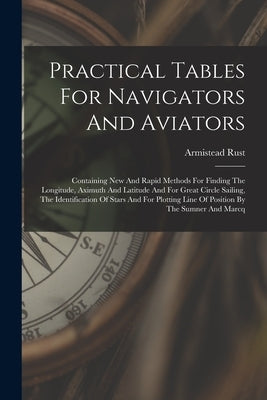 Practical Tables For Navigators And Aviators: Containing New And Rapid Methods For Finding The Longitude, Aximuth And Latitude And For Great Circle Sa by Rust, Armistead