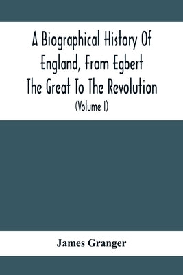 A Biographical History Of England, From Egbert The Great To The Revolution: Consisting Of Characters Disposed In Different Classes, And Adapted To A M by Granger, James