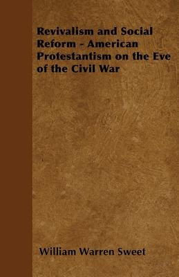 Revivalism and Social Reform - American Protestantism on the Eve of the Civil War by Sweet, William Warren