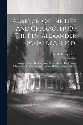 A Sketch Of The Life And Character Of The Rev. Alexander Donaldson, D.d.: Pastor Of The Eldersridge And West Lebanon Presbyterian Churches, And Founde by Sloan, David Harvey