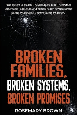 Broken Families, Broken Systems, Broken Promises: The system is broken. The damage is real. The truth is undeniable - addiction and mental health serv by Brown, Rosemary