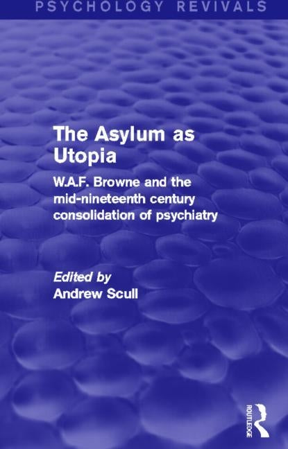 The Asylum as Utopia (Psychology Revivals): W.A.F. Browne and the Mid-Nineteenth Century Consolidation of Psychiatry by Scull, Andrew